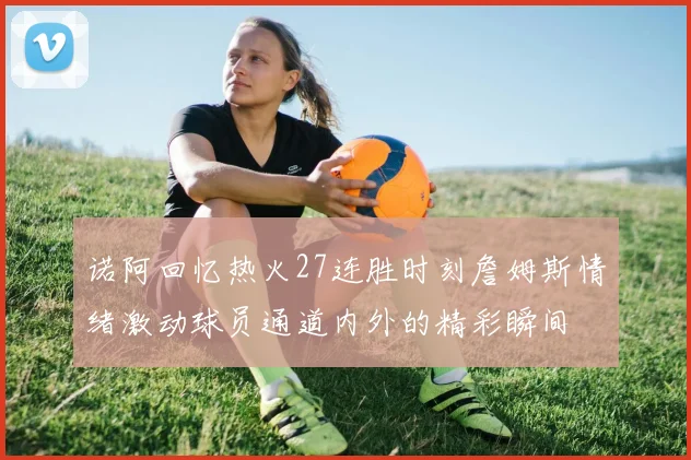 诺阿回忆热火27连胜时刻詹姆斯情绪激动球员通道内外的精彩瞬间