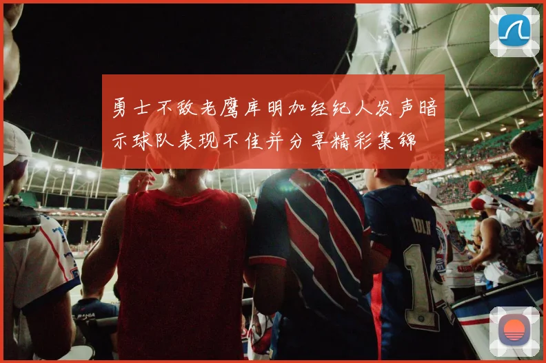 勇士不敌老鹰库明加经纪人发声暗示球队表现不佳并分享精彩集锦