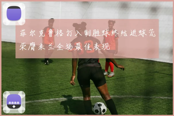 菲尔克鲁格打入制胜球终结进球荒荣膺米兰全场最佳表现