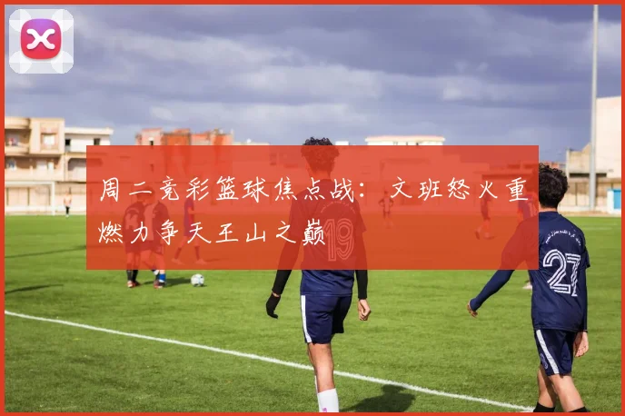 周二竞彩篮球焦点战：文班怒火重燃力争天王山之巅