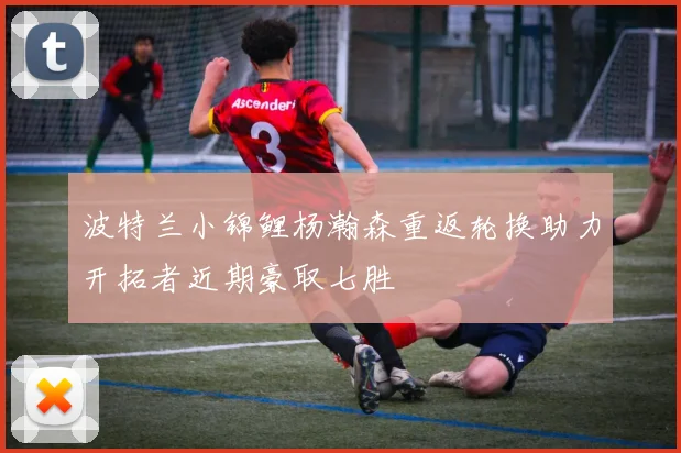 波特兰小锦鲤杨瀚森重返轮换助力开拓者近期豪取七胜