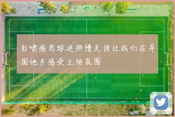 彭啸感恩球迷热情支持让我们在异国他乡感受主场氛围
