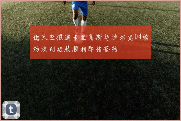 德天空报道卡里乌斯与沙尔克04续约谈判进展顺利即将签约