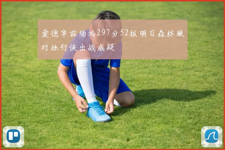 爱德华兹场均297分52板明日森林狼对独行侠出战成疑