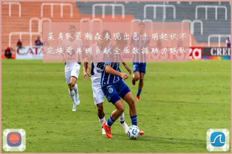 菜鸟队员瀚森表现出色杰明起伏不定埃奇库姆贡献全面数据助力球队