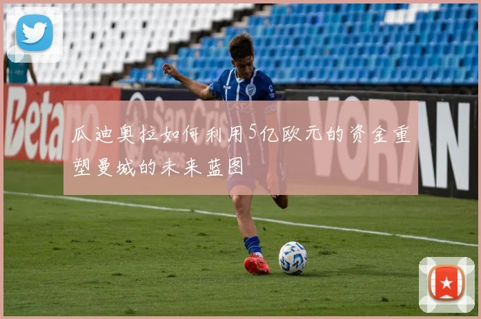 瓜迪奥拉如何利用5亿欧元的资金重塑曼城的未来蓝图