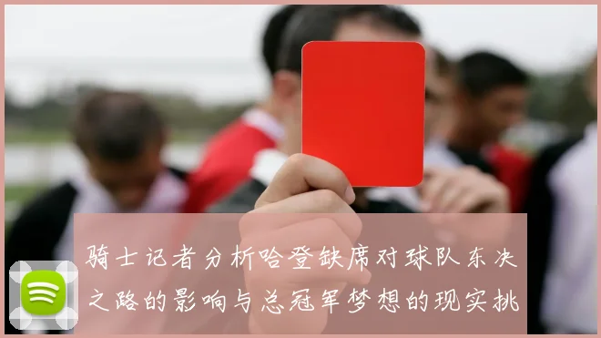 骑士记者分析哈登缺席对球队东决之路的影响与总冠军梦想的现实挑战