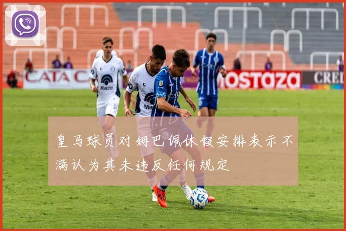 皇马球员对姆巴佩休假安排表示不满认为其未违反任何规定