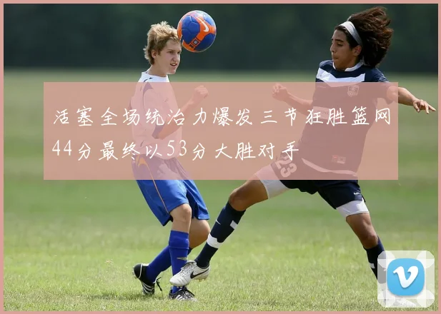 活塞全场统治力爆发三节狂胜篮网44分最终以53分大胜对手
