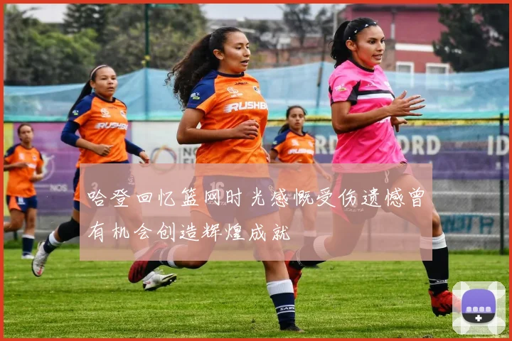 哈登回忆篮网时光感慨受伤遗憾曾有机会创造辉煌成就