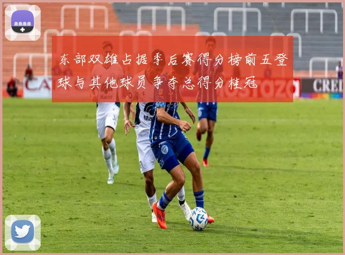 东部双雄占据季后赛得分榜前五登球与其他球员争夺总得分桂冠