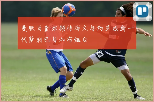 曼联马奎尔期待海文与约罗成新一代萨利巴与加布组合