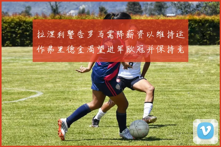 拉涅利警告罗马需降薪资以维持运作弗里德金渴望进军欧冠并保持竞争力