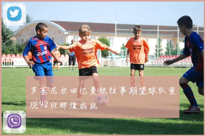 罗塞尼尔回忆曼联往事期望球队重现92班辉煌成就