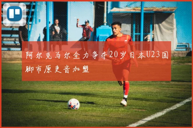 阿尔克马尔全力争夺20岁日本U23国脚市原吏音加盟