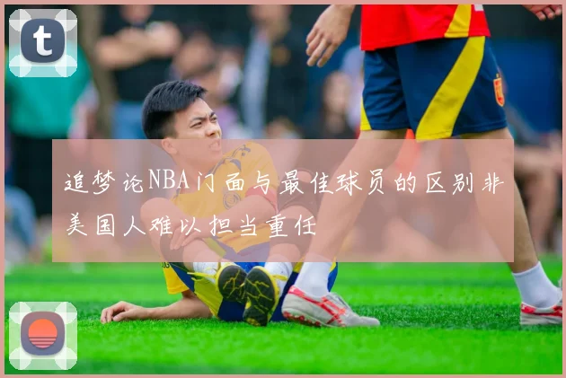 追梦论NBA门面与最佳球员的区别非美国人难以担当重任