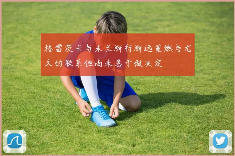 格雷茨卡与米兰渐行渐远重燃与尤文的联系但尚未急于做决定