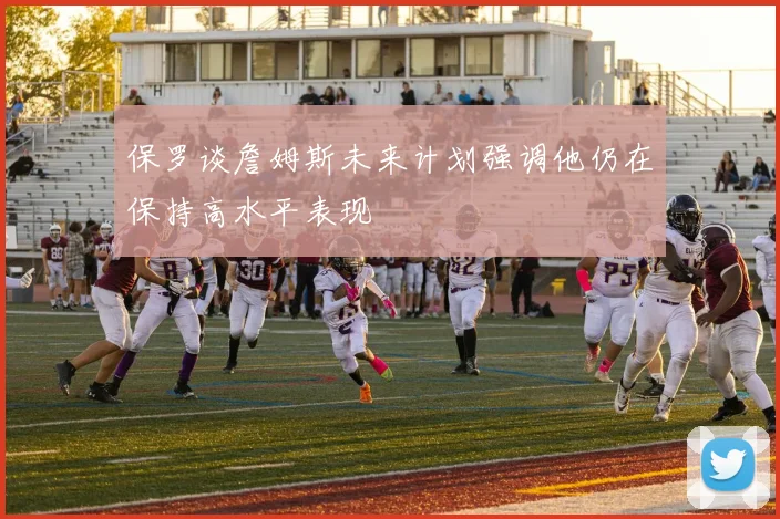 保罗谈詹姆斯未来计划强调他仍在保持高水平表现