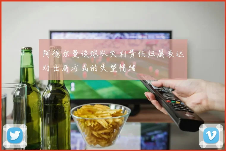 阿德尔曼谈球队失利责任归属表达对出局方式的失望情绪