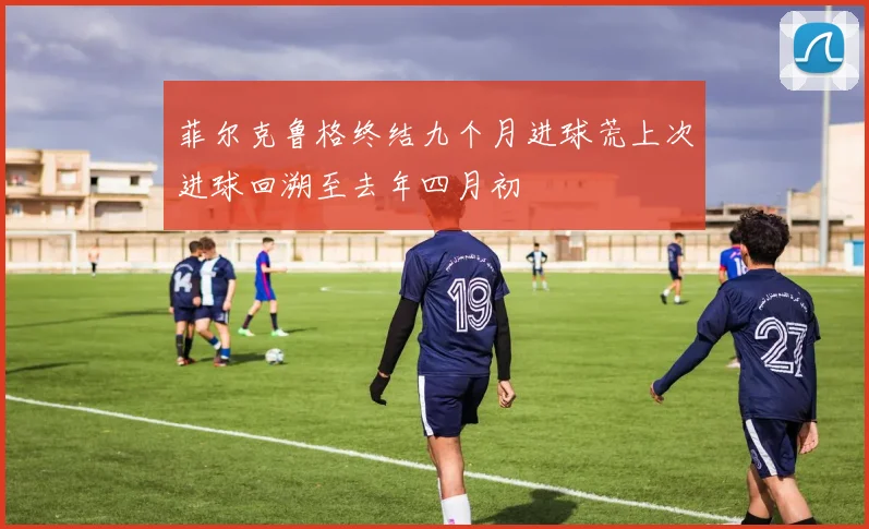 菲尔克鲁格终结九个月进球荒上次进球回溯至去年四月初